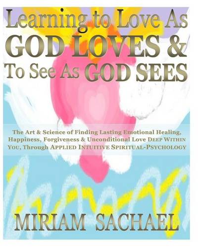 Learning to Love as God Loves &amp; to See as God Sees: The Art &amp; Science of Finding Lasting Emotional Healing, Happiness, Forgiveness &amp; Unconditional Love Deep Within-You, Through Applied Intuitive Spiritual-Psychology